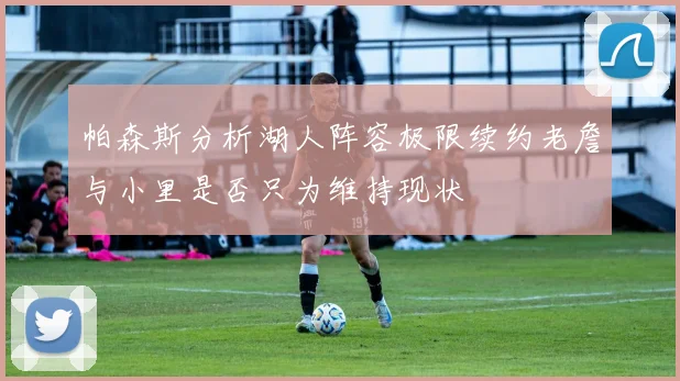 帕森斯分析湖人阵容极限续约老詹与小里是否只为维持现状