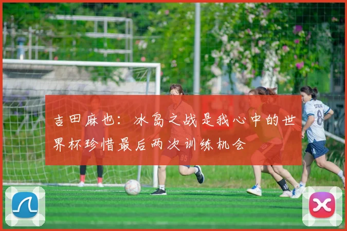 吉田麻也：冰岛之战是我心中的世界杯珍惜最后两次训练机会