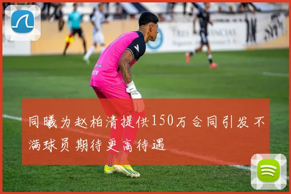 同曦为赵柏清提供150万合同引发不满球员期待更高待遇