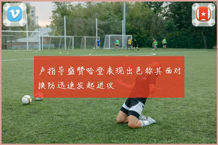 卢指导盛赞哈登表现出色称其面对换防迅速发起进攻