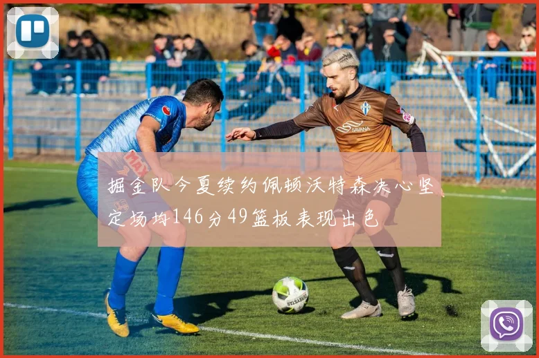 掘金队今夏续约佩顿沃特森决心坚定场均146分49篮板表现出色