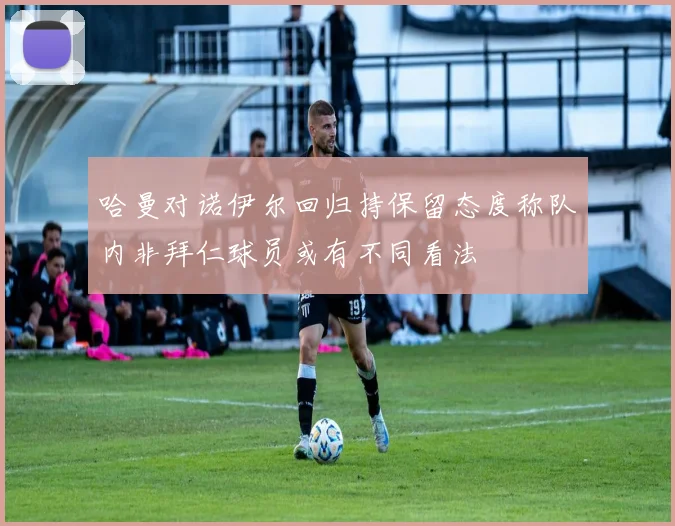 哈曼对诺伊尔回归持保留态度称队内非拜仁球员或有不同看法