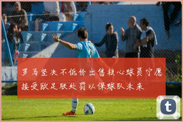罗马坚决不低价出售核心球员宁愿接受欧足联处罚以保球队未来