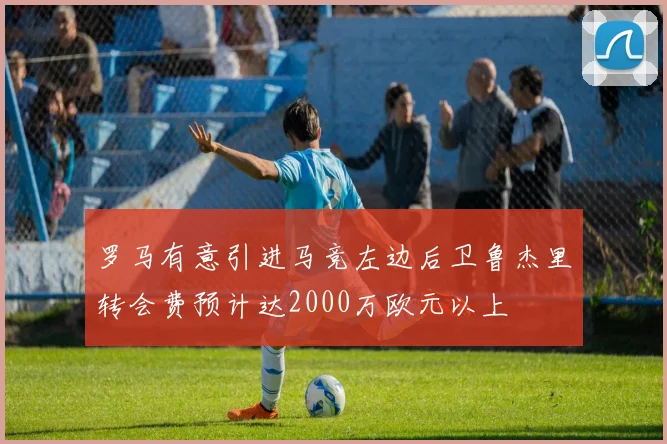 罗马有意引进马竞左边后卫鲁杰里转会费预计达2000万欧元以上