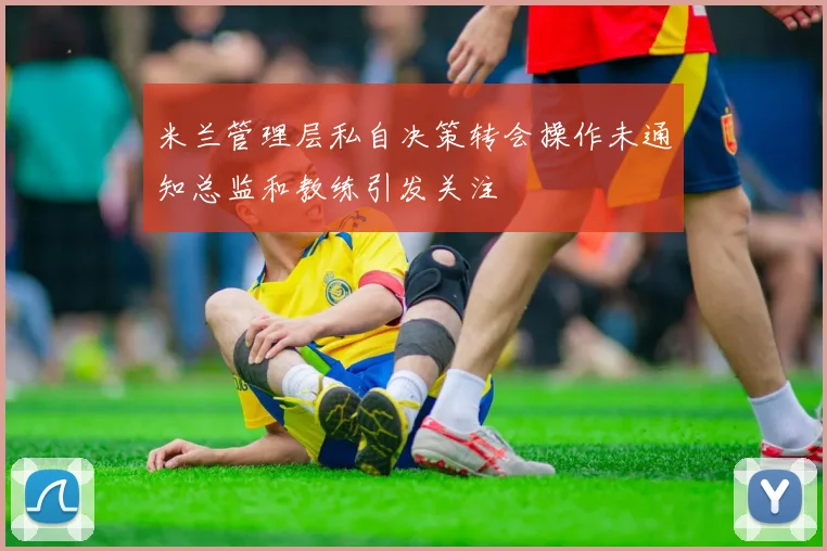 米兰管理层私自决策转会操作未通知总监和教练引发关注