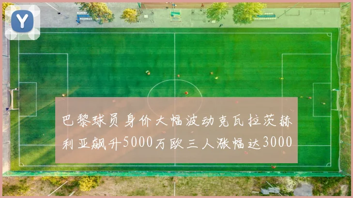 巴黎球员身价大幅波动克瓦拉茨赫利亚飙升5000万欧三人涨幅达3000万欧