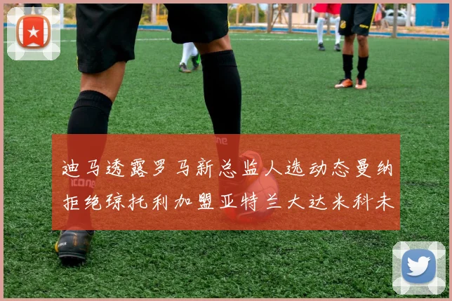 迪马透露罗马新总监人选动态曼纳拒绝琼托利加盟亚特兰大达米科未接洽