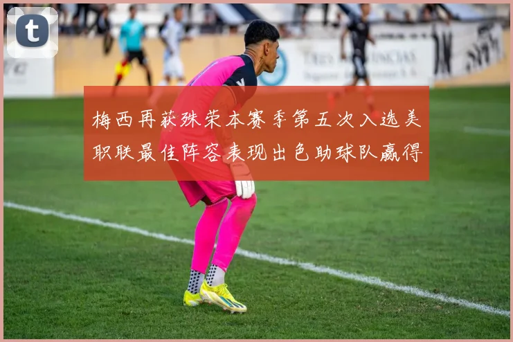 梅西再获殊荣本赛季第五次入选美职联最佳阵容表现出色助球队赢得胜利