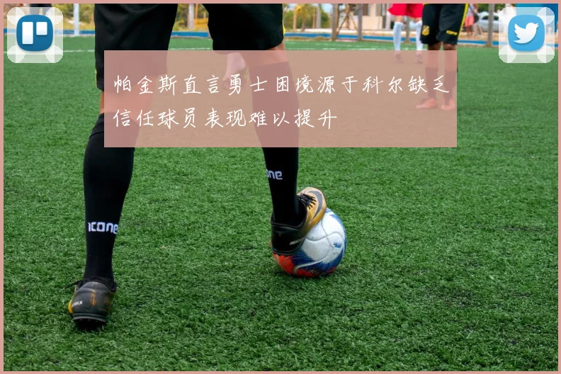 帕金斯直言勇士困境源于科尔缺乏信任球员表现难以提升
