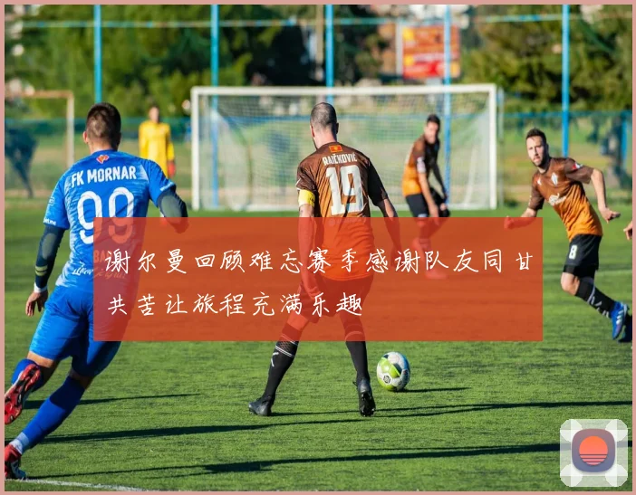 谢尔曼回顾难忘赛季感谢队友同甘共苦让旅程充满乐趣