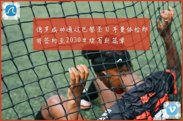 德罗成功通过巴黎圣日耳曼体检即将签约至2030年续写新篇章